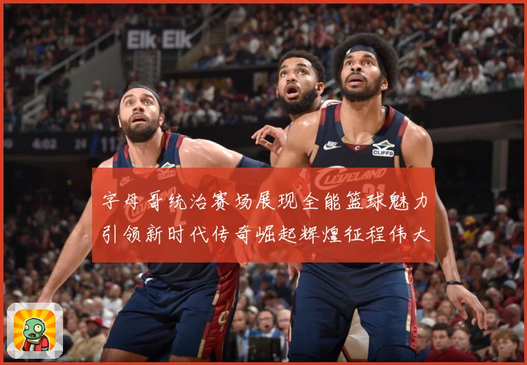 字母哥统治赛场展现全能篮球魅力引领新时代传奇崛起辉煌征程伟大