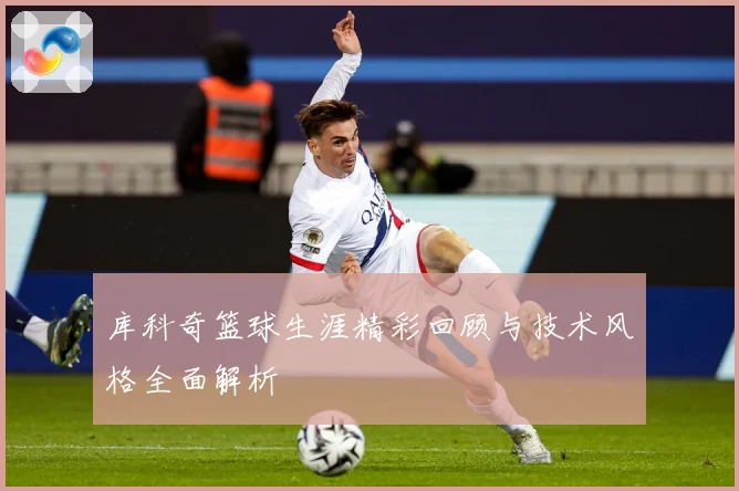 库科奇篮球生涯精彩回顾与技术风格全面解析
