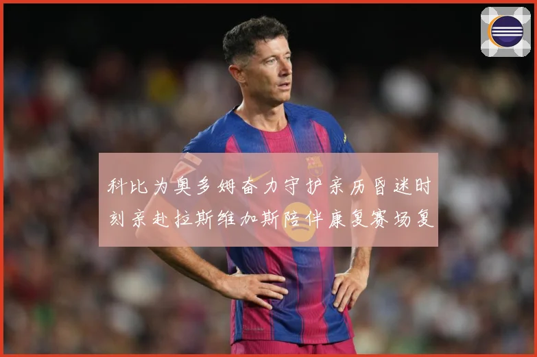 科比为奥多姆奋力守护亲历昏迷时刻亲赴拉斯维加斯陪伴康复赛场复盘