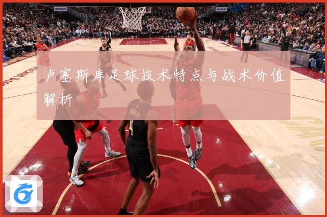 卢塞斯库足球技术特点与战术价值解析