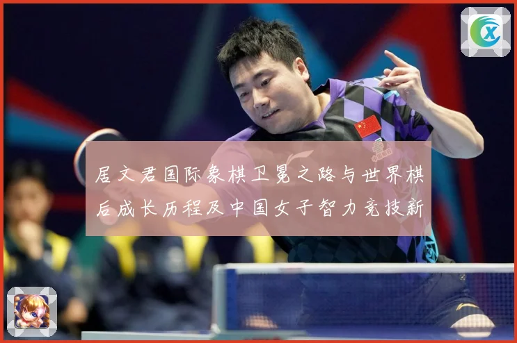 居文君国际象棋卫冕之路与世界棋后成长历程及中国女子智力竞技新高度