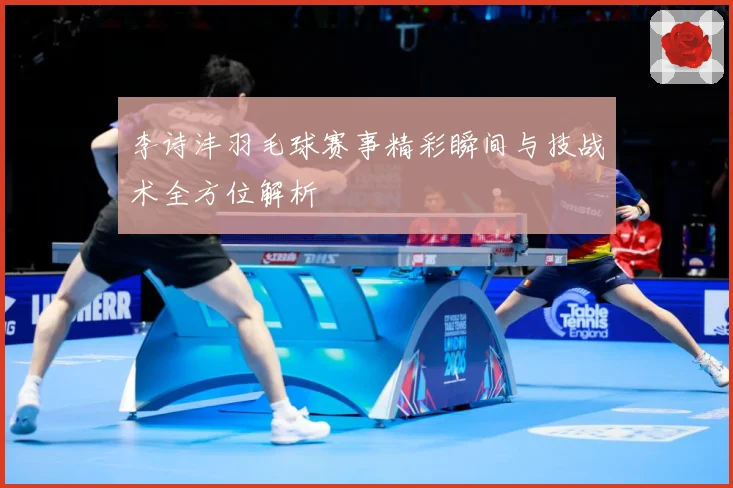 李诗沣羽毛球赛事精彩瞬间与技战术全方位解析