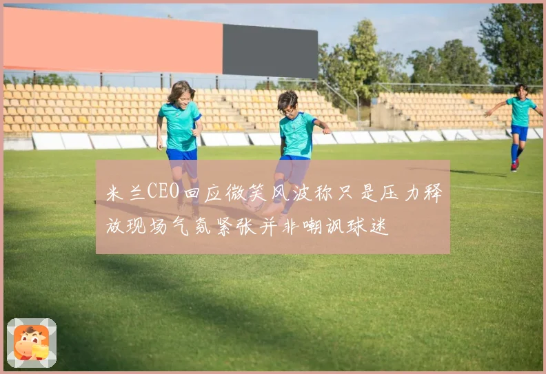 米兰CEO回应微笑风波称只是压力释放现场气氛紧张并非嘲讽球迷