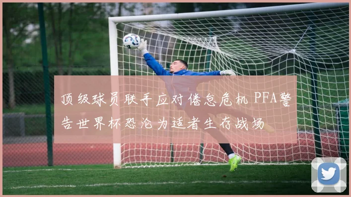 顶级球员联手应对倦怠危机 PFA警告世界杯恐沦为适者生存战场