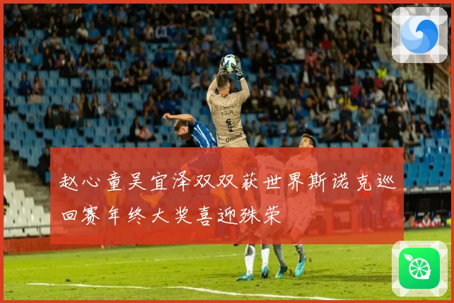 赵心童吴宜泽双双获世界斯诺克巡回赛年终大奖喜迎殊荣