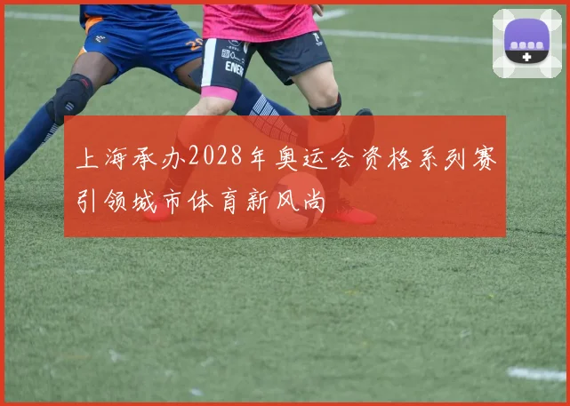 上海承办2028年奥运会资格系列赛引领城市体育新风尚