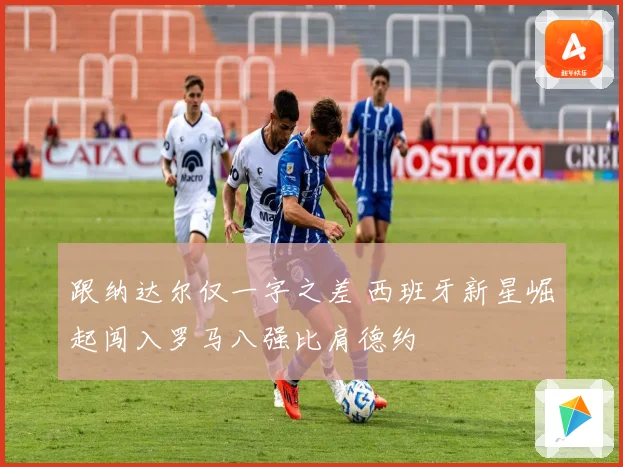 跟纳达尔仅一字之差 西班牙新星崛起闯入罗马八强比肩德约