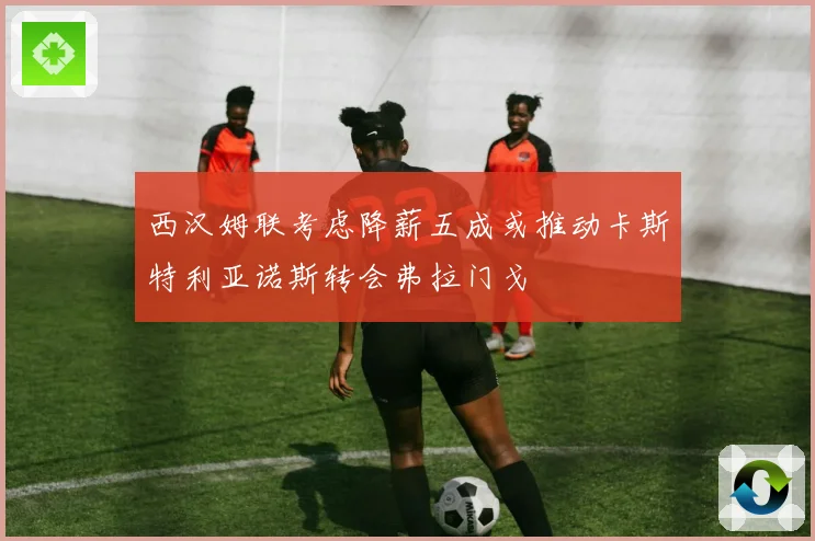 西汉姆联考虑降薪五成或推动卡斯特利亚诺斯转会弗拉门戈