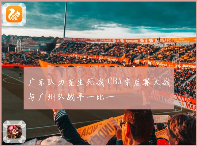 广东队力克生死战 CBA季后赛大战与广州队战平一比一