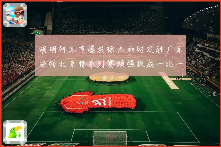 胡明轩末节爆发徐杰加时定胜广东逆转北京将系列赛顽强扳成一比一