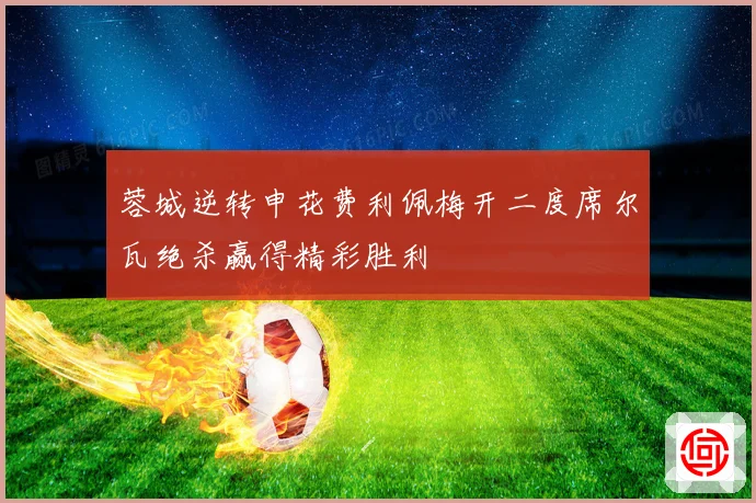 蓉城逆转申花费利佩梅开二度席尔瓦绝杀赢得精彩胜利
