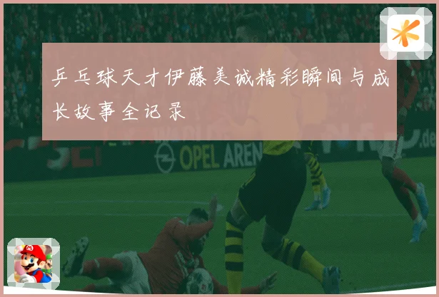 乒乓球天才伊藤美诚精彩瞬间与成长故事全记录