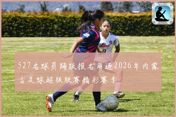 527名球员踊跃报名角逐2026年内蒙古足球超级联赛精彩赛季