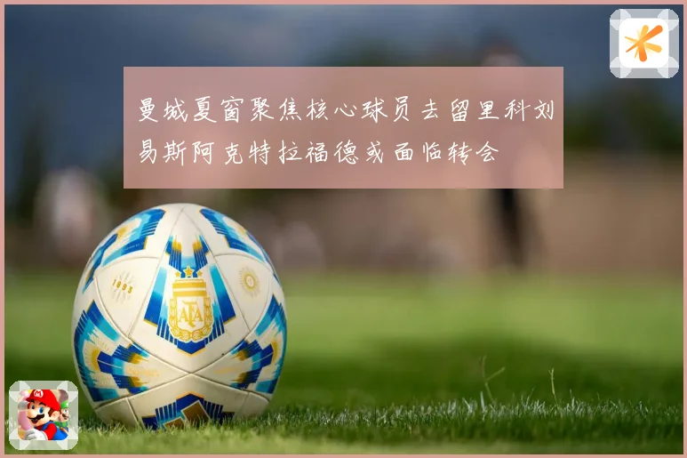 曼城夏窗聚焦核心球员去留里科刘易斯阿克特拉福德或面临转会
